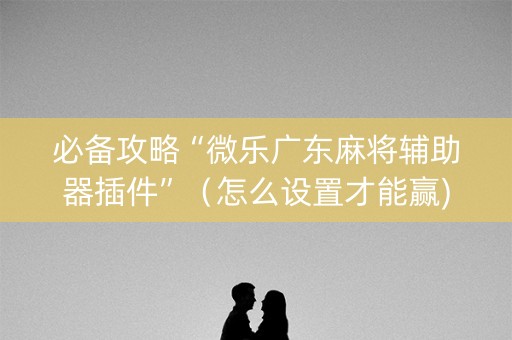 必备攻略“微乐广东麻将辅助器插件”（怎么设置才能赢)