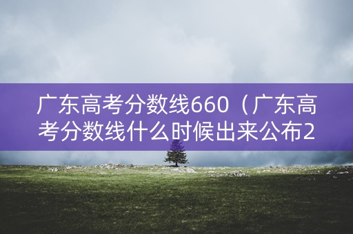 广东高考分数线660（广东高考分数线什么时候出来公布2024）