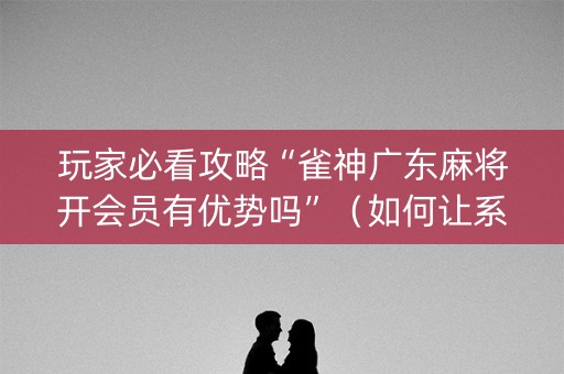 玩家必看攻略“雀神广东麻将开会员有优势吗”（如何让系统发好牌)