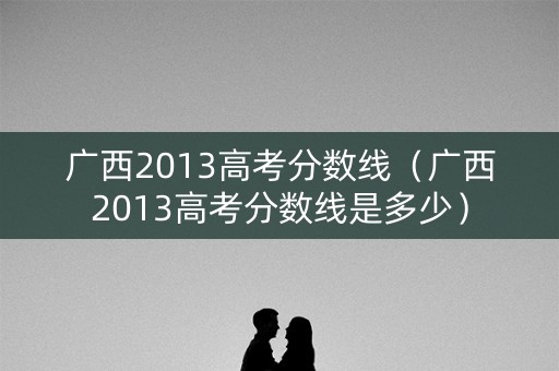 广西2013高考分数线（广西2013高考分数线是多少）
