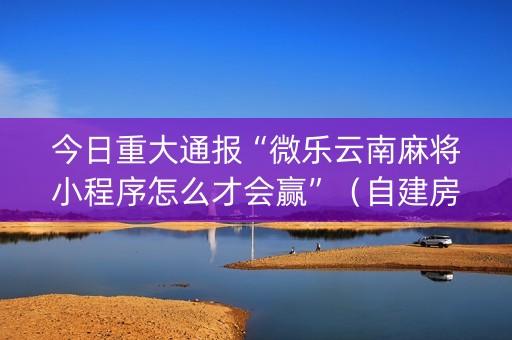 今日重大通报“微乐云南麻将小程序怎么才会赢”（自建房怎么赢)