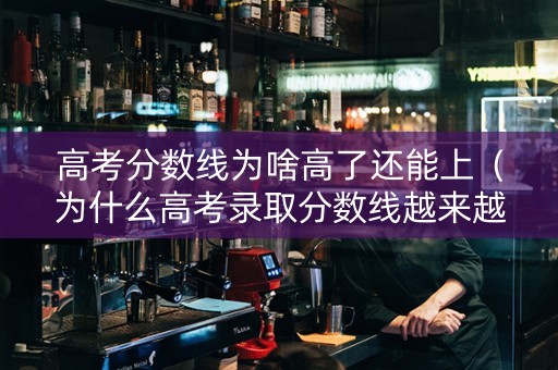 高考分数线为啥高了还能上（为什么高考录取分数线越来越高）