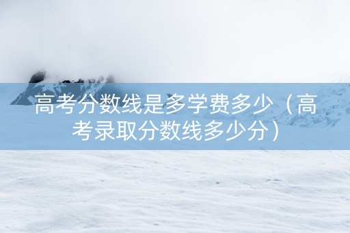 高考分数线是多学费多少（高考录取分数线多少分）