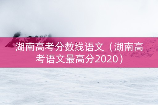 湖南高考分数线语文（湖南高考语文最高分2020）
