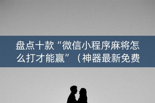 盘点十款“微信小程序麻将怎么打才能赢”（神器最新免费)
