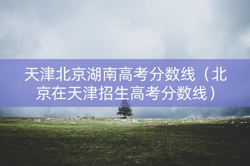 天津北京湖南高考分数线（北京在天津招生高考分数线）