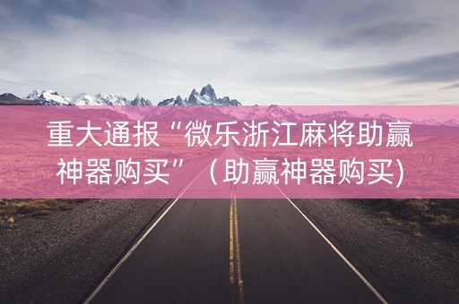 重大通报“微乐浙江麻将助赢神器购买”（助赢神器购买)