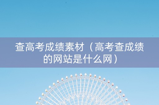 查高考成绩素材（高考查成绩的网站是什么网）