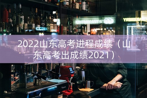 2022山东高考进程成绩（山东高考出成绩2021）