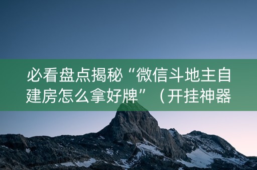 必看盘点揭秘“微信斗地主自建房怎么拿好牌”（开挂神器下载)