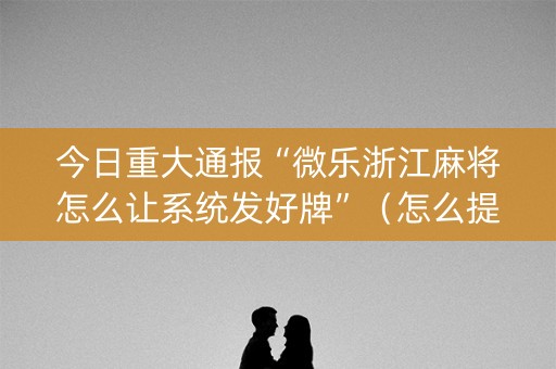 今日重大通报“微乐浙江麻将怎么让系统发好牌”（怎么提高胜率)