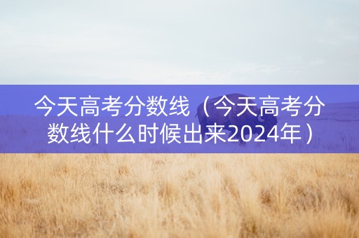 今天高考分数线（今天高考分数线什么时候出来2024年）