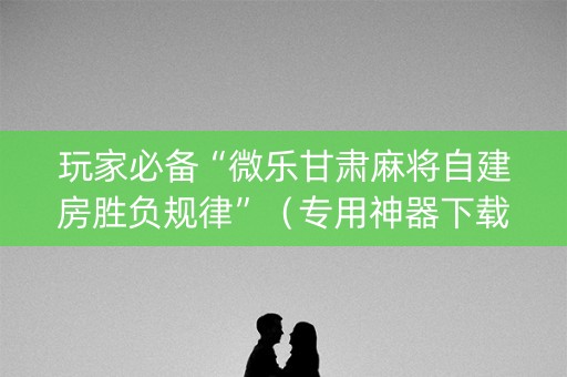 玩家必备“微乐甘肃麻将自建房胜负规律”（专用神器下载)