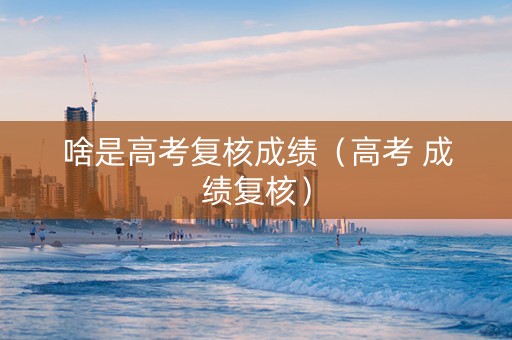 啥是高考复核成绩（高考 成绩复核）