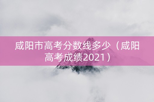 咸阳市高考分数线多少（咸阳高考成绩2021）