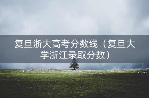 复旦浙大高考分数线（复旦大学浙江录取分数）