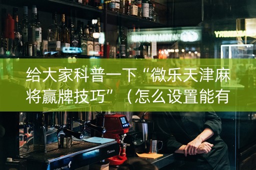 给大家科普一下“微乐天津麻将赢牌技巧”（怎么设置能有好牌)