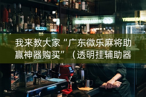 我来教大家“广东微乐麻将助赢神器购买”（透明挂辅助器)