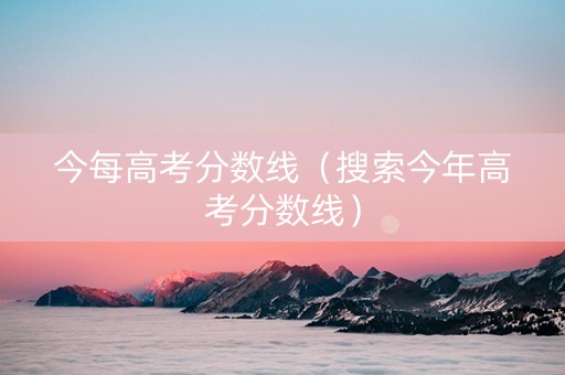 今每高考分数线（搜索今年高考分数线）