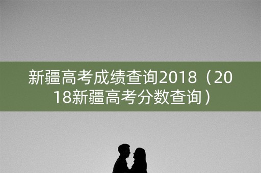 新疆高考成绩查询2018（2018新疆高考分数查询）
