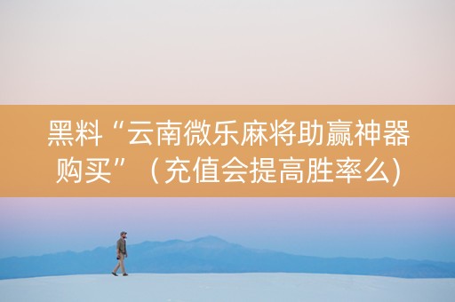 黑料“云南微乐麻将助赢神器购买”（充值会提高胜率么)