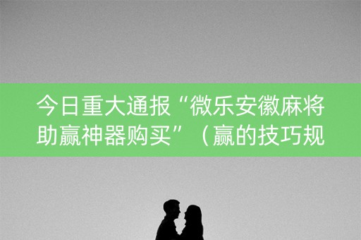 今日重大通报“微乐安徽麻将助赢神器购买”（赢的技巧规律)