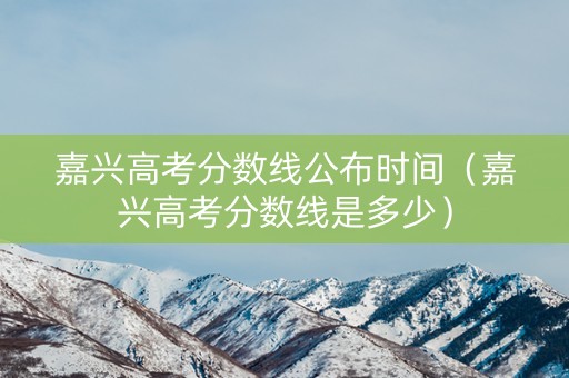 嘉兴高考分数线公布时间（嘉兴高考分数线是多少）