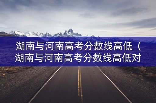 湖南与河南高考分数线高低（湖南与河南高考分数线高低对比）