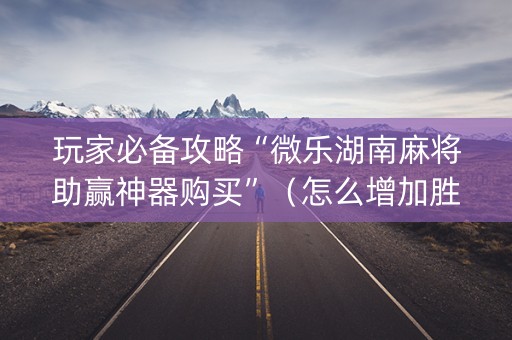 玩家必备攻略“微乐湖南麻将助赢神器购买”（怎么增加胜率)