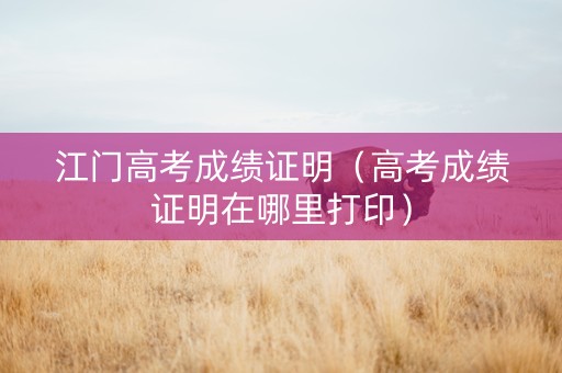 江门高考成绩证明（高考成绩证明在哪里打印）