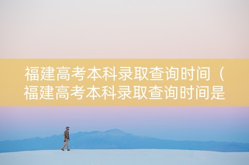 福建高考本科录取查询时间（福建高考本科录取查询时间是几号）