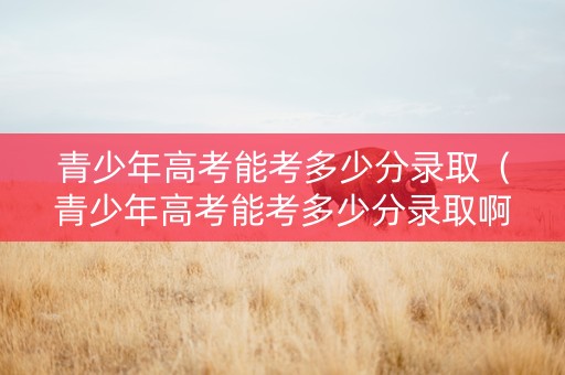 青少年高考能考多少分录取（青少年高考能考多少分录取啊）