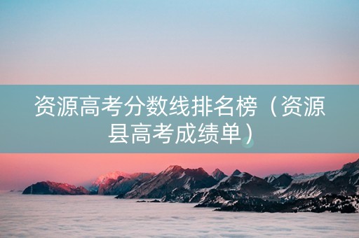 资源高考分数线排名榜（资源县高考成绩单）
