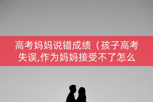 高考妈妈说错成绩（孩子高考失误,作为妈妈接受不了怎么办）