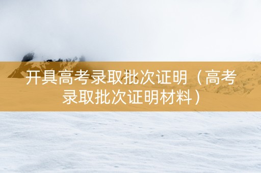 开具高考录取批次证明（高考录取批次证明材料）