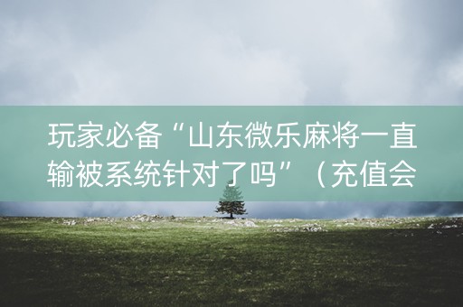 玩家必备“山东微乐麻将一直输被系统针对了吗”（充值会提高胜率么)
