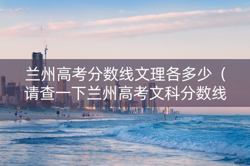 兰州高考分数线文理各多少（请查一下兰州高考文科分数线）