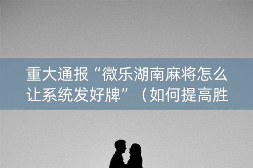 重大通报“微乐湖南麻将怎么让系统发好牌”（如何提高胜率)