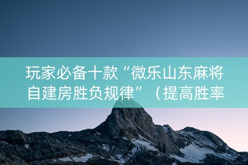 玩家必备十款“微乐山东麻将自建房胜负规律”（提高胜率技巧)