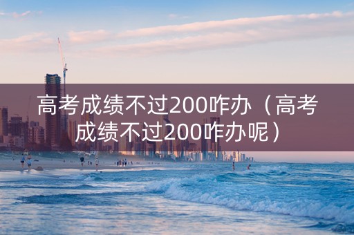 高考成绩不过200咋办（高考成绩不过200咋办呢）