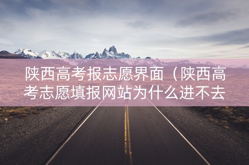 陕西高考报志愿界面（陕西高考志愿填报网站为什么进不去）