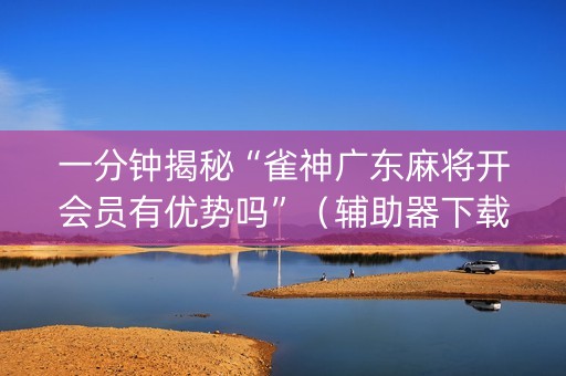 一分钟揭秘“雀神广东麻将开会员有优势吗”（辅助器下载)