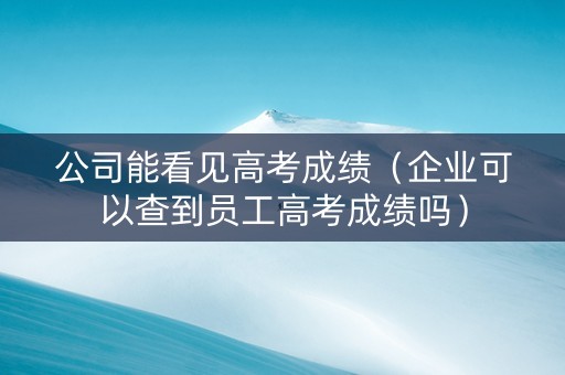 公司能看见高考成绩（企业可以查到员工高考成绩吗）