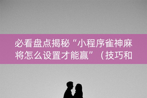 必看盘点揭秘“小程序雀神麻将怎么设置才能赢”（技巧和打好牌方法)