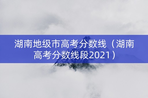 湖南地级市高考分数线（湖南高考分数线段2021）