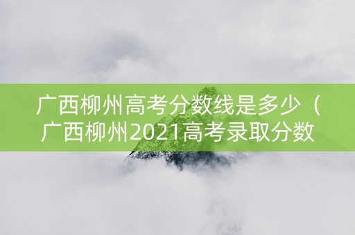 广西柳州高考分数线是多少（广西柳州2021高考录取分数）