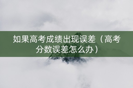 如果高考成绩出现误差（高考分数误差怎么办）