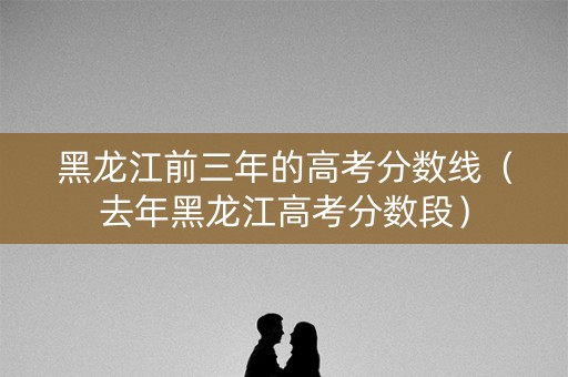 黑龙江前三年的高考分数线（去年黑龙江高考分数段）