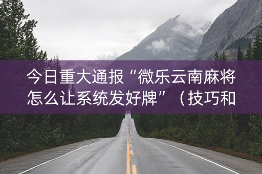 今日重大通报“微乐云南麻将怎么让系统发好牌”（技巧和打好牌方法)
