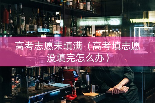 高考志愿未填满（高考填志愿没填完怎么办）